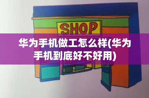 华为手机做工怎么样(华为手机到底好不好用)
