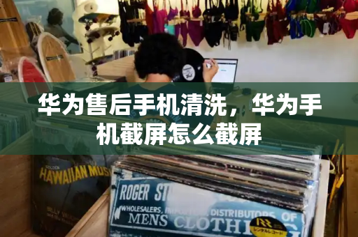 华为售后手机清洗，华为手机截屏怎么截屏