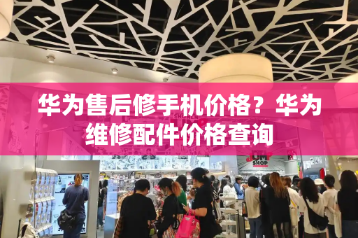华为售后修手机价格？华为维修配件价格查询