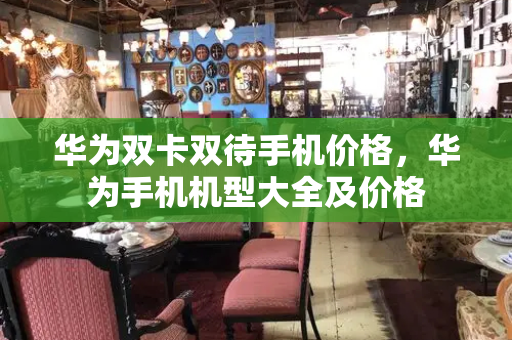 华为双卡双待手机价格，华为手机机型大全及价格
