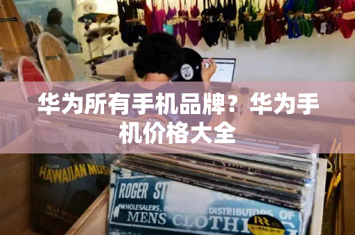 华为所有手机品牌？华为手机价格大全