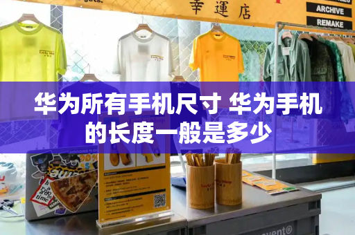 华为所有手机尺寸 华为手机的长度一般是多少-第1张图片-星选测评