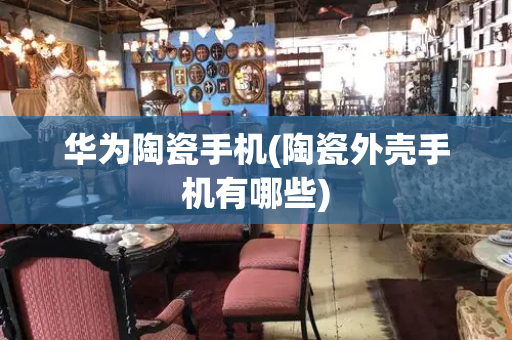 华为陶瓷手机(陶瓷外壳手机有哪些)