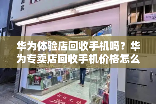 华为体验店回收手机吗？华为专卖店回收手机价格怎么样