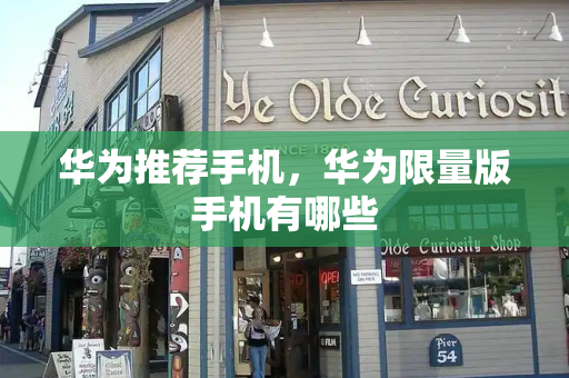 华为推荐手机，华为限量版手机有哪些