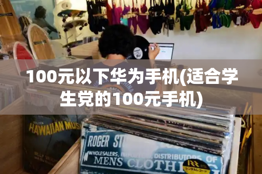 100元以下华为手机(适合学生党的100元手机)