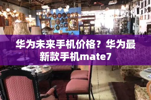 华为未来手机价格？华为最新款手机mate7