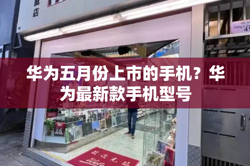 华为五月份上市的手机？华为最新款手机型号-第1张图片-星选测评