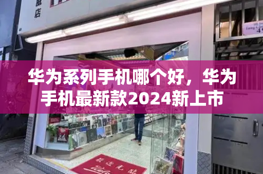 华为系列手机哪个好，华为手机最新款2024新上市