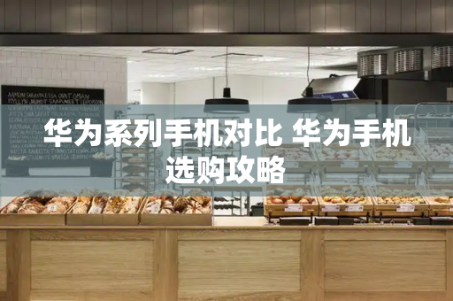 华为系列手机对比 华为手机选购攻略-第1张图片-星选测评
