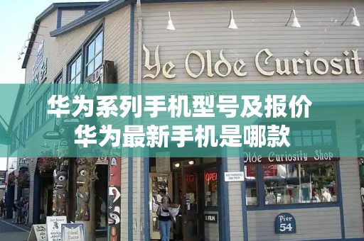 华为系列手机型号及报价 华为最新手机是哪款-第1张图片-星选测评