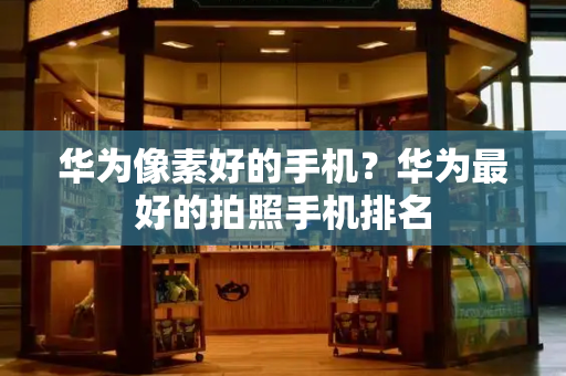 华为像素好的手机？华为最好的拍照手机排名