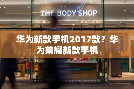 华为新款手机2017款？华为荣耀新款手机-第1张图片-星选测评