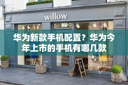 华为新款手机配置？华为今年上市的手机有哪几款
