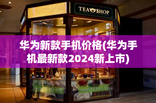 华为新款手机价格(华为手机最新款2024新上市)