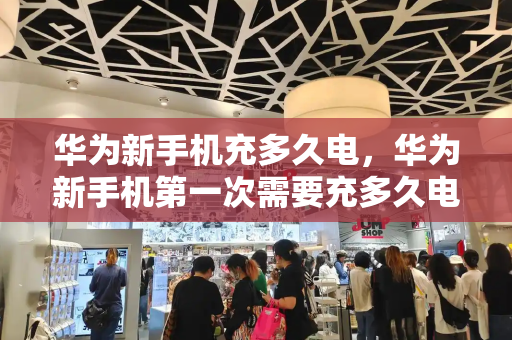 华为新手机充多久电，华为新手机第一次需要充多久电-第1张图片-星选测评