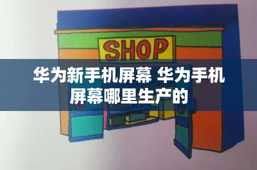 华为新手机屏幕 华为手机屏幕哪里生产的-第1张图片-星选测评