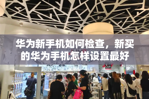 华为新手机如何检查，新买的华为手机怎样设置最好