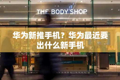 华为新推手机？华为最近要出什么新手机-第1张图片-星选测评