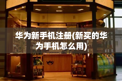 华为新手机注册(新买的华为手机怎么用)