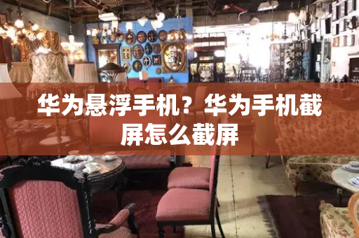 华为悬浮手机？华为手机截屏怎么截屏-第1张图片-星选测评