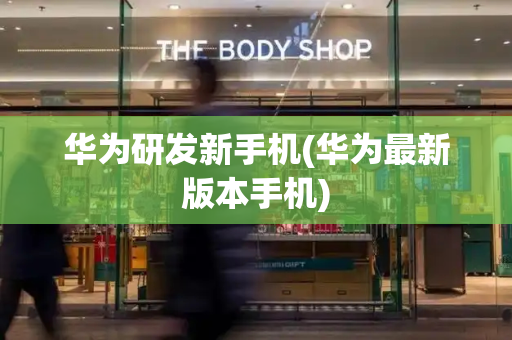 华为研发新手机(华为最新版本手机)