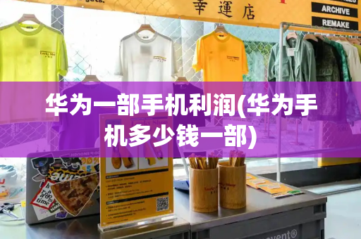 华为一部手机利润(华为手机多少钱一部)