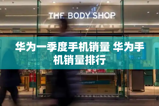 华为一季度手机销量 华为手机销量排行