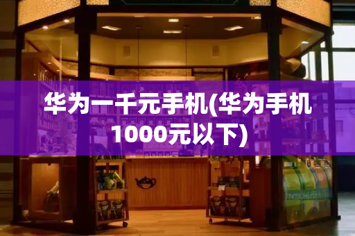 华为一千元手机(华为手机1000元以下)