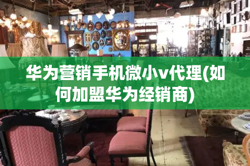 华为营销手机微小v代理(如何加盟华为经销商)-第1张图片-星选测评