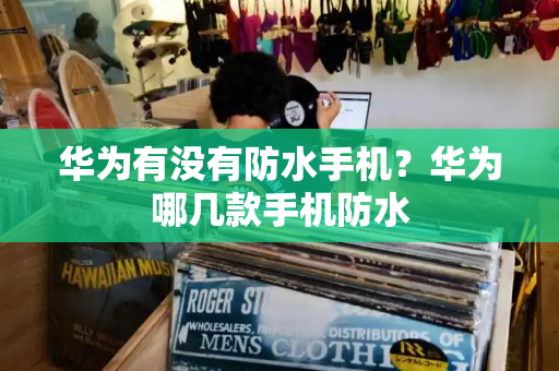 华为有没有防水手机？华为哪几款手机防水-第1张图片-星选测评