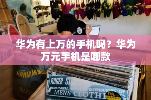 华为有上万的手机吗？华为万元手机是哪款