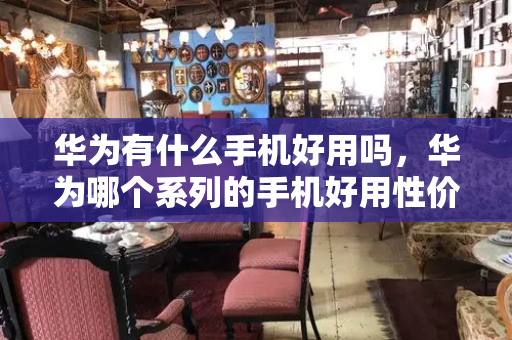 华为有什么手机好用吗，华为哪个系列的手机好用性价比高-第1张图片-星选测评