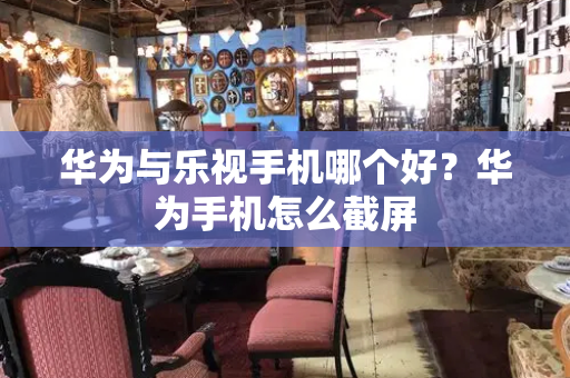 华为与乐视手机哪个好？华为手机怎么截屏-第1张图片-星选测评