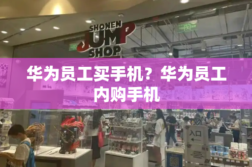 华为员工买手机？华为员工内购手机-第1张图片-星选测评