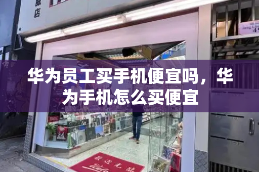 华为员工买手机便宜吗，华为手机怎么买便宜