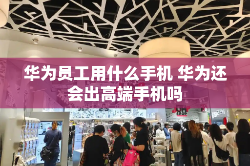 华为员工用什么手机 华为还会出高端手机吗