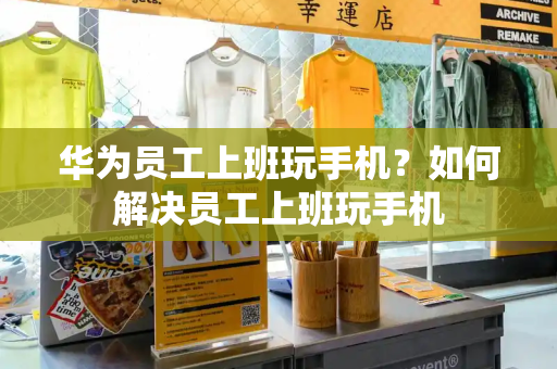 华为员工上班玩手机？如何解决员工上班玩手机-第1张图片-星选测评