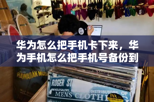 华为怎么把手机卡下来，华为手机怎么把手机号备份到手机卡-第1张图片-星选测评