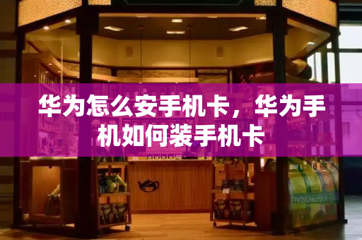华为怎么安手机卡，华为手机如何装手机卡-第1张图片-星选测评