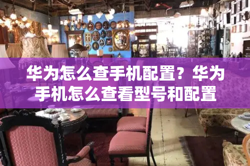 华为怎么查手机配置？华为手机怎么查看型号和配置