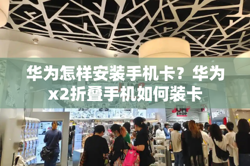 华为怎样安装手机卡？华为x2折叠手机如何装卡