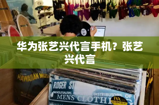华为张艺兴代言手机？张艺兴代言