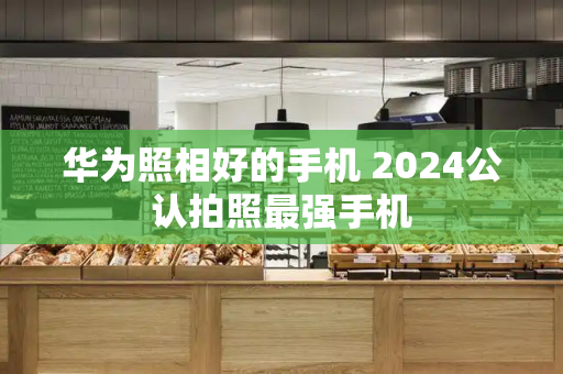华为照相好的手机 2024公认拍照最强手机