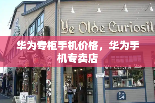 华为专柜手机价格，华为手机专卖店
