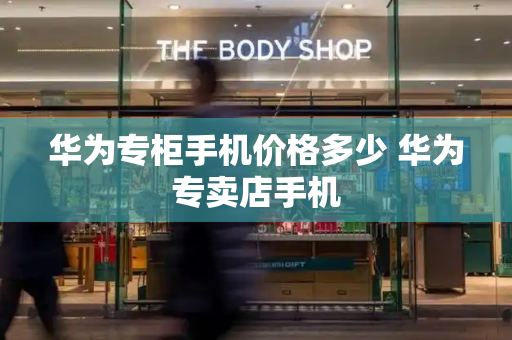 华为专柜手机价格多少 华为专卖店手机
