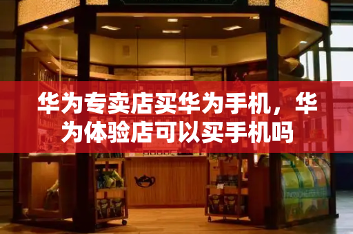 华为专卖店买华为手机，华为体验店可以买手机吗