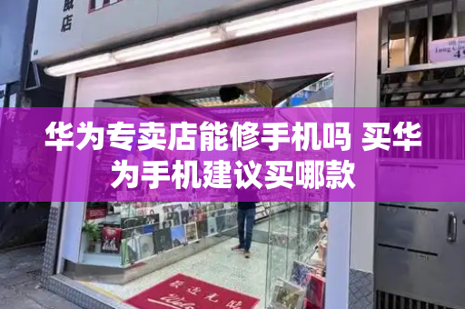 华为专卖店能修手机吗 买华为手机建议买哪款