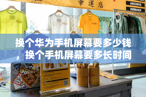 换个华为手机屏幕要多少钱，换个手机屏幕要多长时间才能换好-第1张图片-星选测评