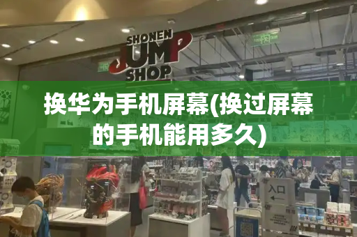 换华为手机屏幕(换过屏幕的手机能用多久)